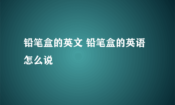 铅笔盒的英文 铅笔盒的英语怎么说
