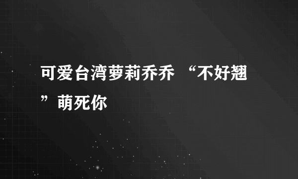 可爱台湾萝莉乔乔 “不好翘”萌死你