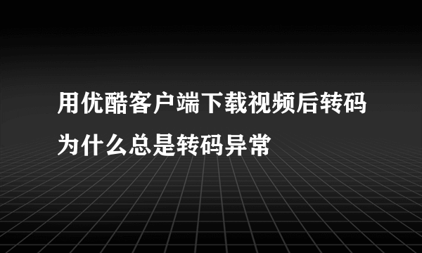 用优酷客户端下载视频后转码为什么总是转码异常