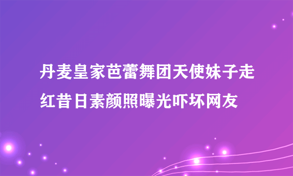 丹麦皇家芭蕾舞团天使妹子走红昔日素颜照曝光吓坏网友