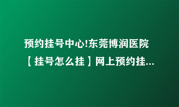 预约挂号中心!东莞博润医院【挂号怎么挂】网上预约挂号电话公布!