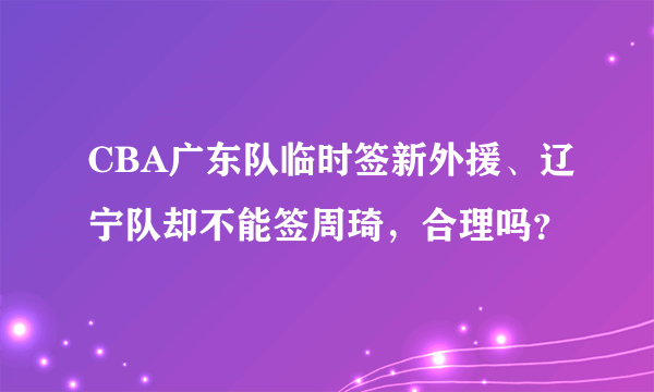 CBA广东队临时签新外援、辽宁队却不能签周琦，合理吗？