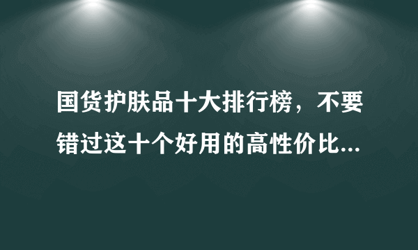 国货护肤品十大排行榜，不要错过这十个好用的高性价比国产品牌