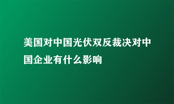 美国对中国光伏双反裁决对中国企业有什么影响