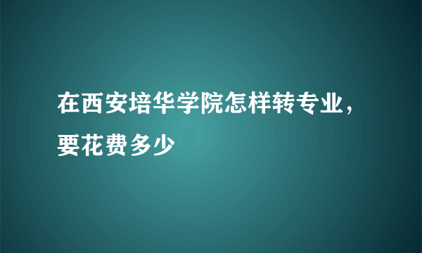 在西安培华学院怎样转专业，要花费多少