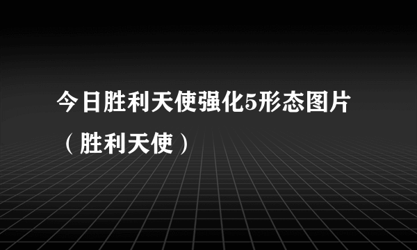 今日胜利天使强化5形态图片（胜利天使）