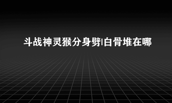 斗战神灵猴分身劈|白骨堆在哪