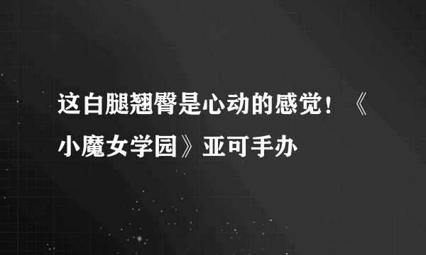 这白腿翘臀是心动的感觉！《小魔女学园》亚可手办