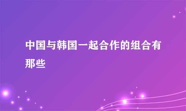 中国与韩国一起合作的组合有那些