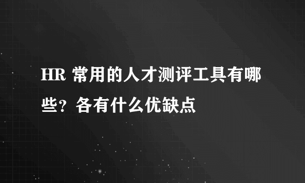 HR 常用的人才测评工具有哪些？各有什么优缺点
