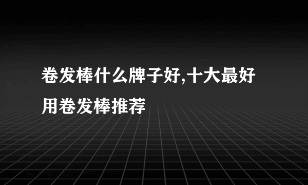 卷发棒什么牌子好,十大最好用卷发棒推荐