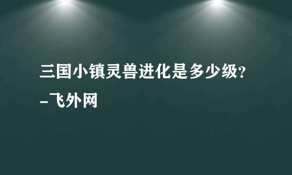 三国小镇灵兽进化是多少级？-飞外网