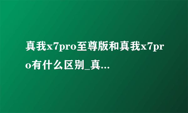 真我x7pro至尊版和真我x7pro有什么区别_真我x7pro至尊版和真我x7pro区别对比