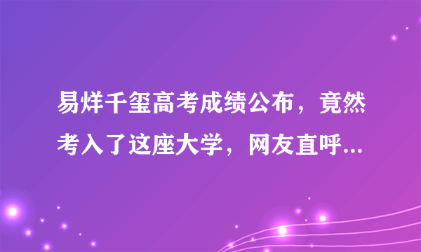 易烊千玺高考成绩公布，竟然考入了这座大学，网友直呼“威武”！