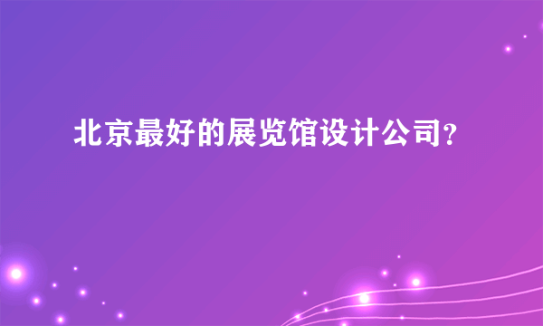 北京最好的展览馆设计公司？