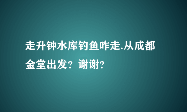 走升钟水库钓鱼咋走.从成都金堂出发？谢谢？