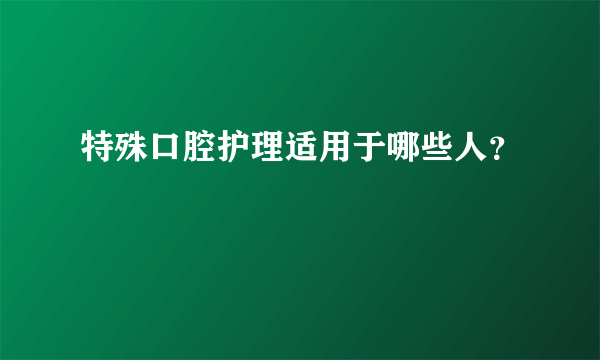 特殊口腔护理适用于哪些人？