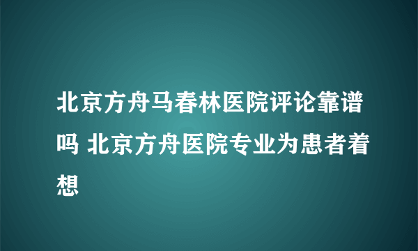 北京方舟马春林医院评论靠谱吗 北京方舟医院专业为患者着想