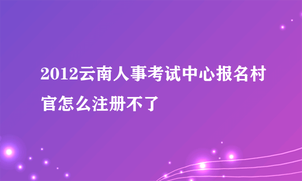 2012云南人事考试中心报名村官怎么注册不了