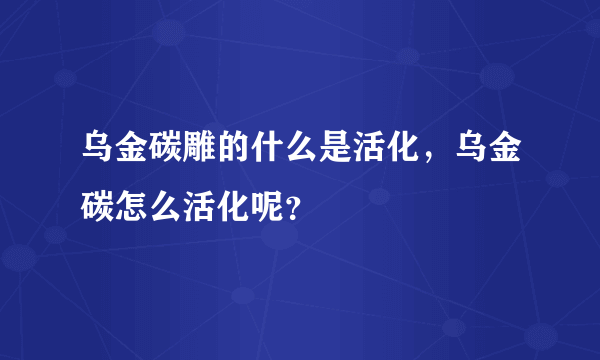 乌金碳雕的什么是活化，乌金碳怎么活化呢？