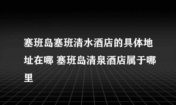 塞班岛塞班清水酒店的具体地址在哪 塞班岛清泉酒店属于哪里