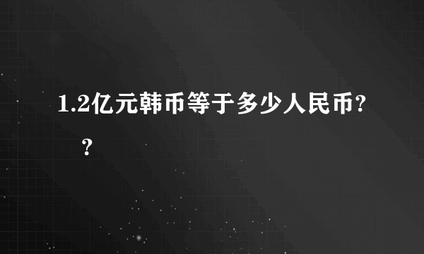 1.2亿元韩币等于多少人民币? –？