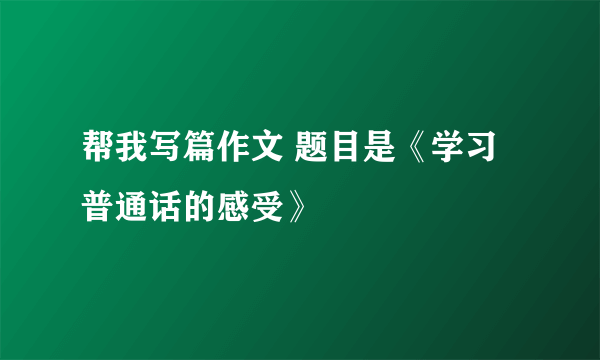 帮我写篇作文 题目是《学习普通话的感受》