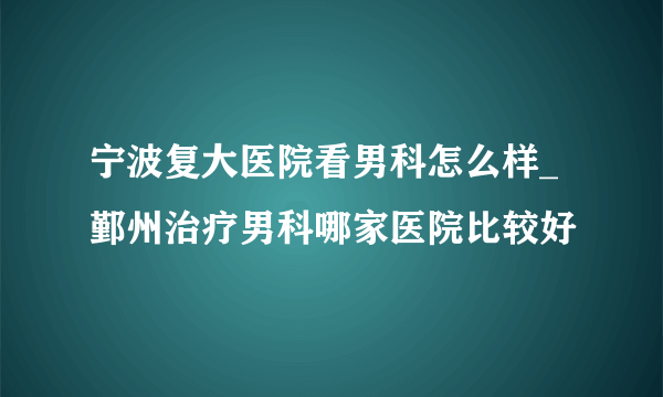 宁波复大医院看男科怎么样_鄞州治疗男科哪家医院比较好