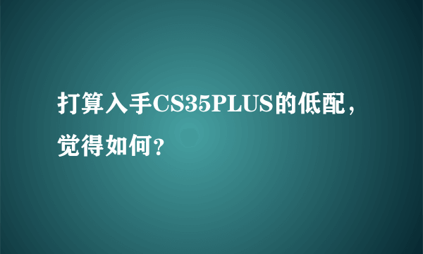 打算入手CS35PLUS的低配，觉得如何？