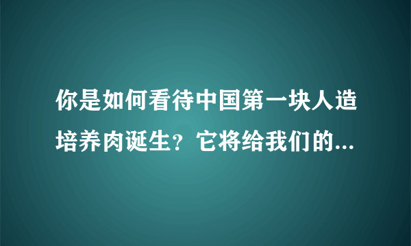 你是如何看待中国第一块人造培养肉诞生？它将给我们的生活带来哪些影响？