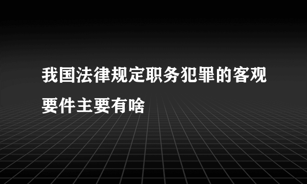 我国法律规定职务犯罪的客观要件主要有啥