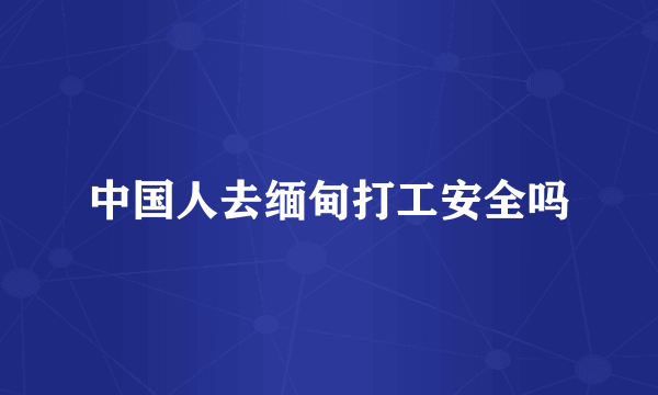 中国人去缅甸打工安全吗