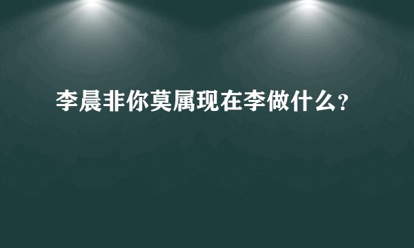 李晨非你莫属现在李做什么？