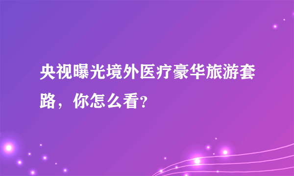 央视曝光境外医疗豪华旅游套路，你怎么看？