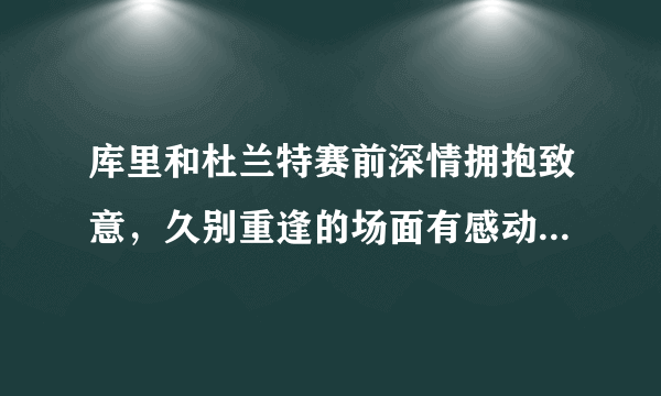 库里和杜兰特赛前深情拥抱致意，久别重逢的场面有感动到你吗？