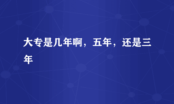 大专是几年啊，五年，还是三年