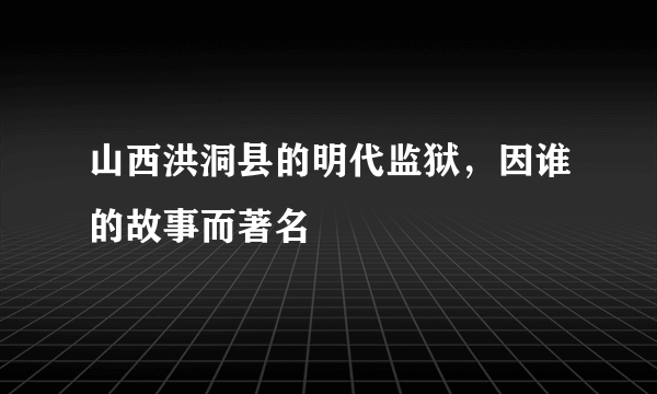 山西洪洞县的明代监狱，因谁的故事而著名