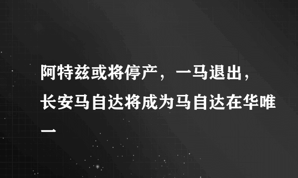 阿特兹或将停产，一马退出，长安马自达将成为马自达在华唯一