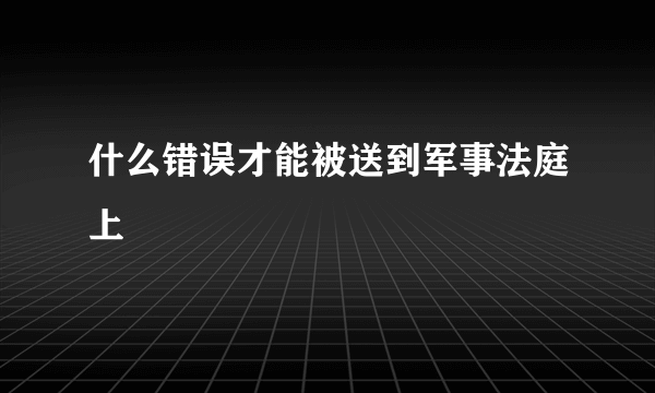 什么错误才能被送到军事法庭上