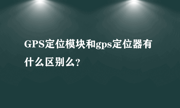 GPS定位模块和gps定位器有什么区别么？