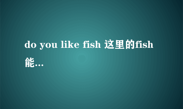 do you like fish 这里的fish能用复数么?为什么?