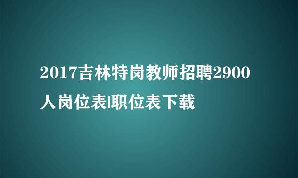 2017吉林特岗教师招聘2900人岗位表|职位表下载