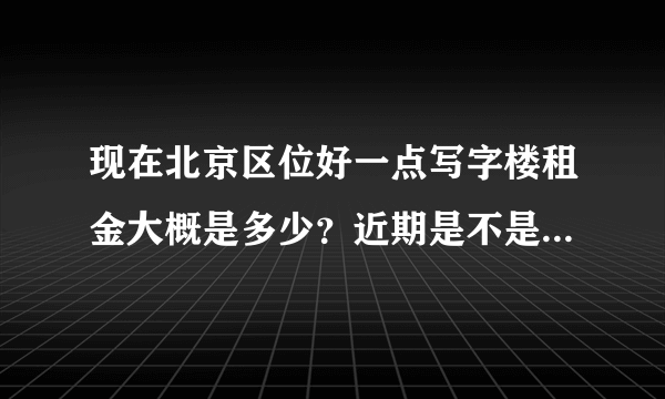 现在北京区位好一点写字楼租金大概是多少？近期是不是上涨很多？