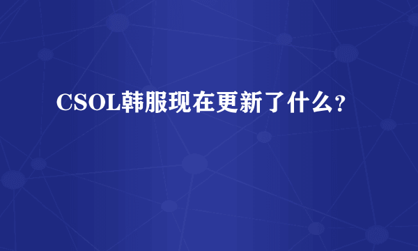 CSOL韩服现在更新了什么？