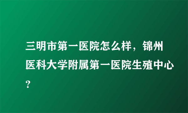 三明市第一医院怎么样，锦州医科大学附属第一医院生殖中心？