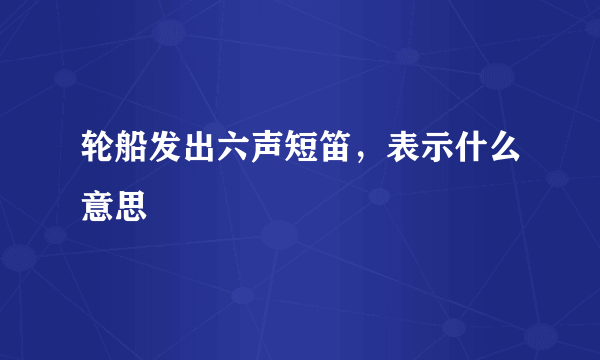 轮船发出六声短笛，表示什么意思