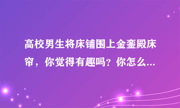 高校男生将床铺围上金銮殿床帘，你觉得有趣吗？你怎么看待这件事？