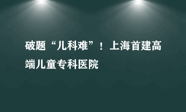破题“儿科难”！上海首建高端儿童专科医院