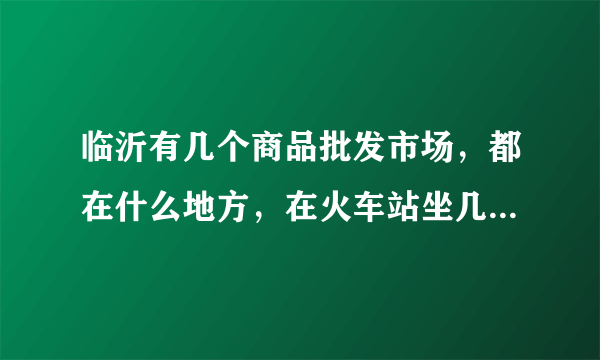 临沂有几个商品批发市场，都在什么地方，在火车站坐几路车去？麻烦了，谢谢