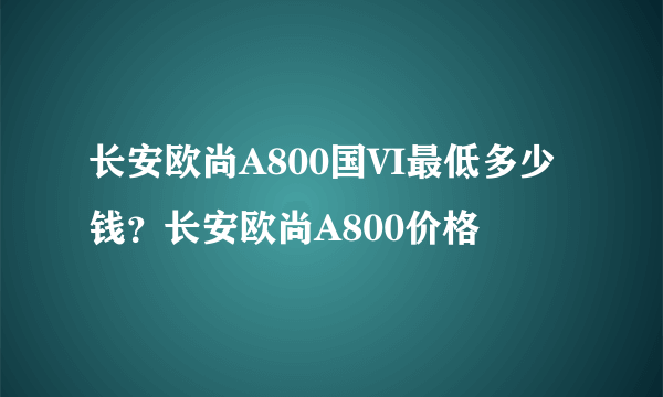长安欧尚A800国VI最低多少钱？长安欧尚A800价格